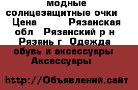 модные солнцезащитные очки  › Цена ­ 100 - Рязанская обл., Рязанский р-н, Рязань г. Одежда, обувь и аксессуары » Аксессуары   